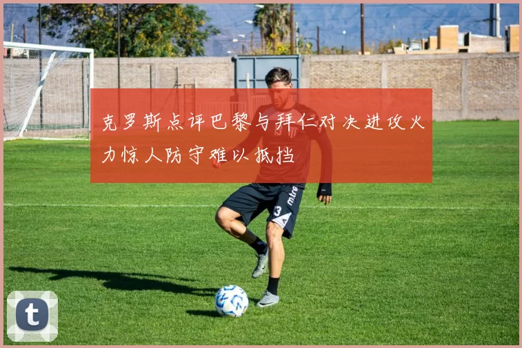 克罗斯点评巴黎与拜仁对决进攻火力惊人防守难以抵挡