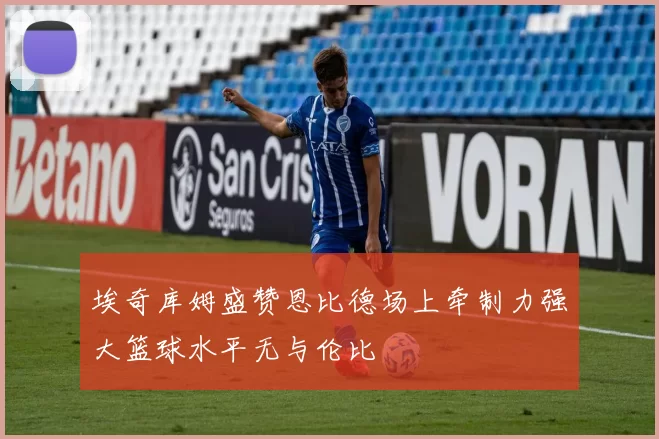 埃奇库姆盛赞恩比德场上牵制力强大篮球水平无与伦比
