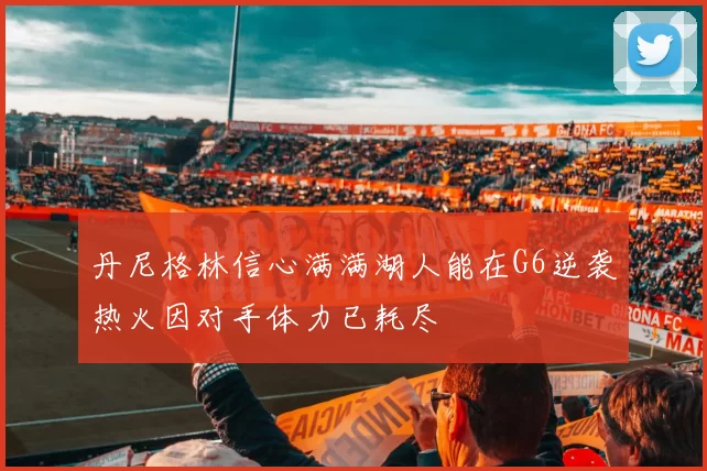 丹尼格林信心满满湖人能在G6逆袭热火因对手体力已耗尽