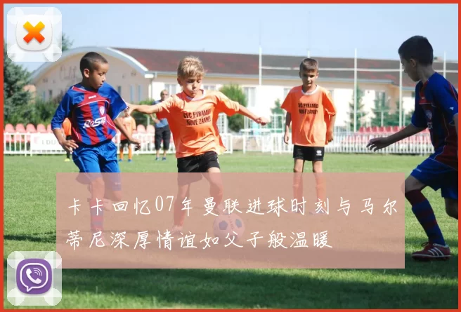 卡卡回忆07年曼联进球时刻与马尔蒂尼深厚情谊如父子般温暖