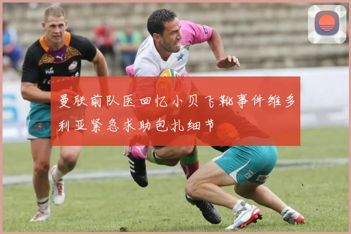 曼联前队医回忆小贝飞靴事件维多利亚紧急求助包扎细节