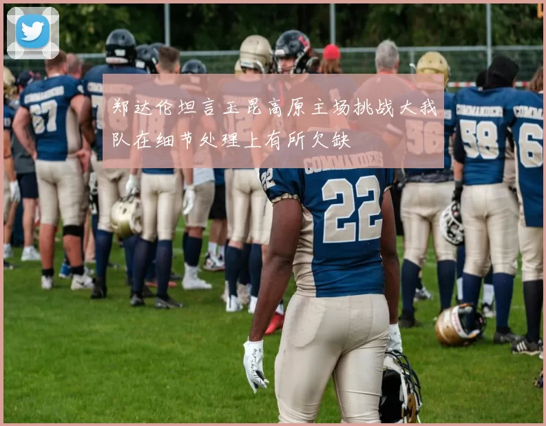 郑达伦坦言玉昆高原主场挑战大我队在细节处理上有所欠缺