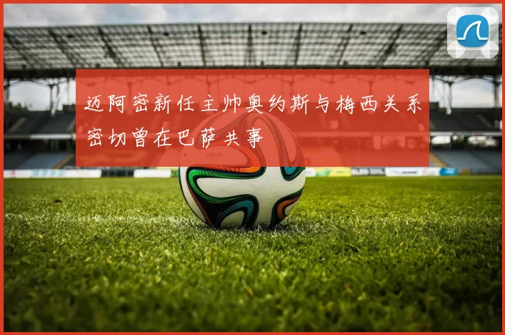 迈阿密新任主帅奥约斯与梅西关系密切曾在巴萨共事