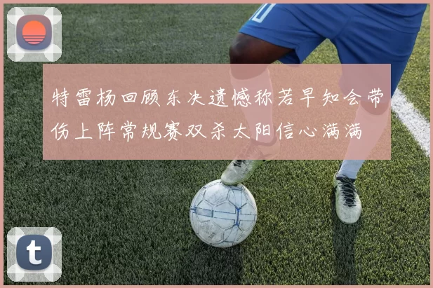 特雷杨回顾东决遗憾称若早知会带伤上阵常规赛双杀太阳信心满满
