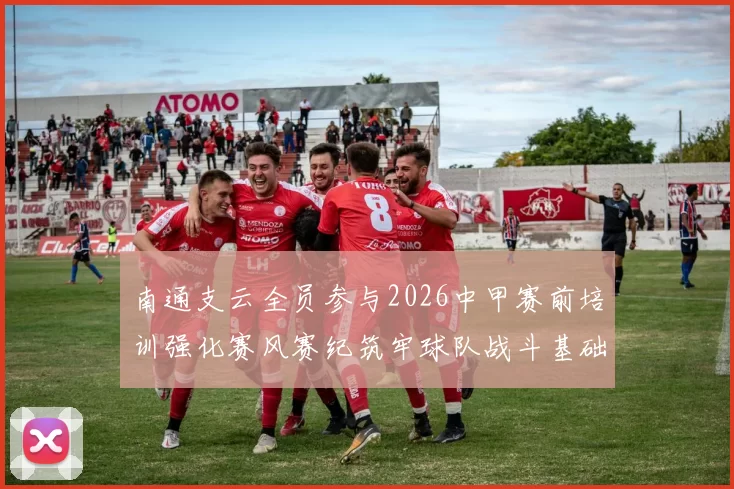 南通支云全员参与2026中甲赛前培训强化赛风赛纪筑牢球队战斗基础