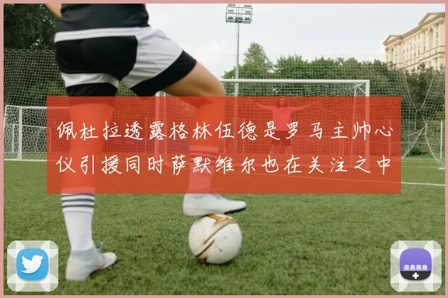 佩杜拉透露格林伍德是罗马主帅心仪引援同时萨默维尔也在关注之中