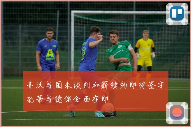 齐沃与国米谈判加薪续约即将签字孔蒂与德佬会面在即