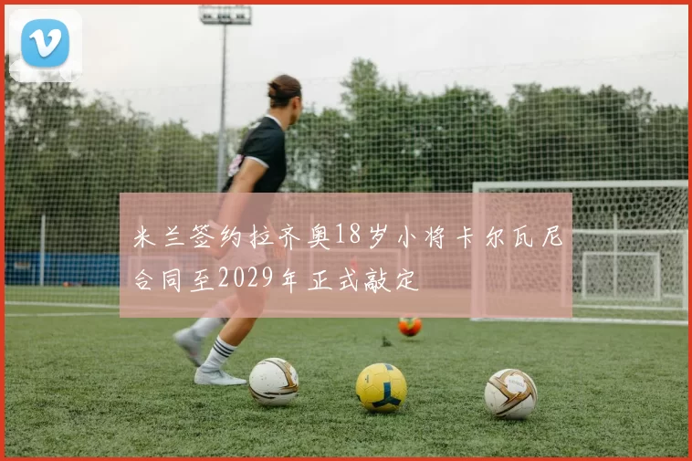 米兰签约拉齐奥18岁小将卡尔瓦尼合同至2029年正式敲定