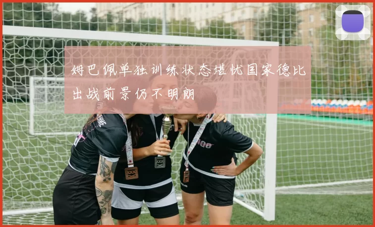 姆巴佩单独训练状态堪忧国家德比出战前景仍不明朗