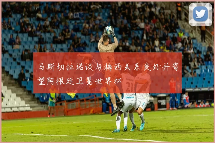 马斯切拉诺谈与梅西关系良好并寄望阿根廷卫冕世界杯