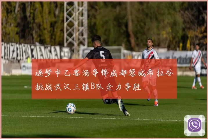 逐梦中乙客场争锋成都蓉城希拉谷挑战武汉三镇B队全力争胜
