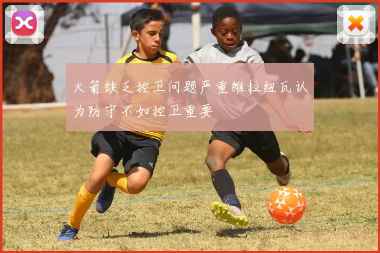 火箭缺乏控卫问题严重维拉纽瓦认为防守不如控卫重要