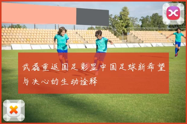 武磊重返国足彰显中国足球新希望与决心的生动诠释
