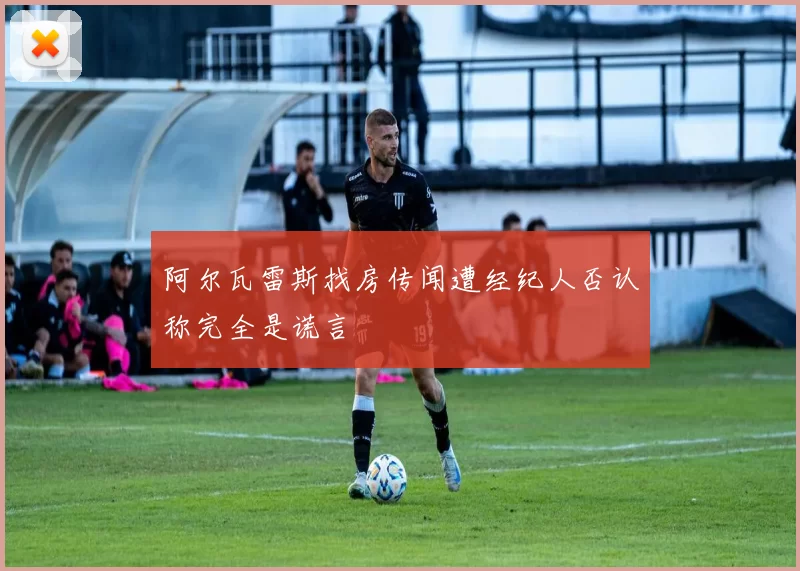 阿尔瓦雷斯找房传闻遭经纪人否认称完全是谎言